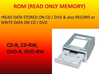 ROM (READ ONLY MEMORY) 
•READ DATA STORED ON CD / DVD & also RECORD or 
WRITE DATA ON CD / DVD 
CD-R, CD-RW, 
DVD-R, DVD-RW 
 
