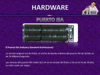 El Puerto ISA (Industry Standard Architecture):

La versión original era de 8 bits, el ancho de banda máximo del puerto ISA de 16 bits es
de 16 MBytes/segundo.

Las ranuras del puerto ISA miden 8,5 cm en la versión de 8 bits y 14 cm en la de 16 bits;
su color suele ser negro.
 