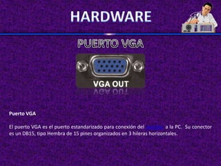 Puerto VGA

El puerto VGA es el puerto estandarizado para conexión del monitor a la PC. Su conector
es un DB15, tipo Hembra de 15 pines organizados en 3 hileras horizontales.
 