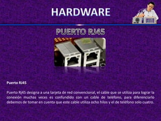 Puerto RJ45

Puerto Rj45 designa a una tarjeta de red convencional, el cable que se utiliza para lograr la
conexión muchas veces es confundido con un cable de teléfono, para diferenciarlo
debemos de tomar en cuenta que este cable utiliza ocho hilos y el de teléfono solo cuatro.
 