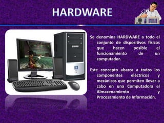 Se denomina HARDWARE a todo el
   conjunto de dispositivos físicos
   que     hacen    posible       el
   funcionamiento      de        un
   computador.

Este concepto abarca a todos los
    componentes     eléctricos    y
    mecánicos que permiten llevar a
    cabo en una Computadora el
    Almacenamiento                y
    Procesamiento de Información.
 