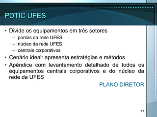 PDTIC UFES Divide os equipamentos em três setores pontas da rede UFES núcleo da rede UFES  centrais corporativos Cenário ideal: apresenta estratégias e métodos  Apêndice com levantamento detalhado de todos os equipamentos centrais corporativos e do núcleo da rede da UFES PLANO DIRETOR 