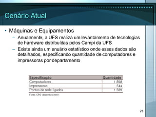 Cenário Atual Máquinas e Equipamentos Anualmente, a UFS realiza um levantamento de tecnologias de hardware distribuídas pelos Campi da UFS Existe ainda um anuário estatístico onde esses dados são detalhados, especificando quantidade de computadores e impressoras por departamento   