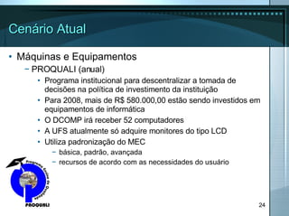 Cenário Atual Máquinas e Equipamentos PROQUALI (anual) Programa institucional para descentralizar a tomada de decisões na política de investimento da instituição Para 2008, mais de R$ 580.000,00 estão sendo investidos em equipamentos de informática O DCOMP irá receber 52 computadores A UFS atualmente só adquire monitores do tipo LCD Utiliza padronização do MEC básica, padrão, avançada recursos de acordo com as necessidades do usuário 