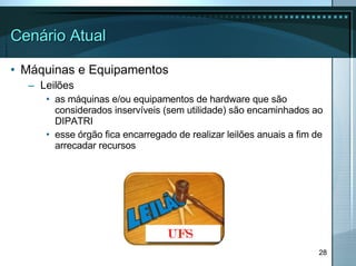 Cenário Atual Máquinas e Equipamentos Leilões as máquinas e/ou equipamentos de hardware que são considerados inservíveis (sem utilidade) são encaminhados ao DIPATRI esse órgão fica encarregado de realizar leilões anuais a fim de arrecadar recursos 