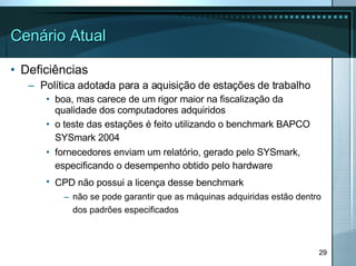 Cenário Atual Deficiências Política adotada para a aquisição de estações de trabalho boa, mas carece de um rigor maior na fiscalização da qualidade dos computadores adquiridos o teste das estações é feito utilizando o benchmark BAPCO SYSmark 2004   fornecedores enviam um relatório, gerado pelo SYSmark, especificando o desempenho obtido pelo hardware   CPD não possui a licença desse benchmark   não se pode garantir que as máquinas adquiridas estão dentro dos padrões especificados   