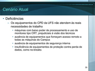 Cenário Atual Deficiências Os equipamentos do CPD da UFS não atendem às reais necessidades de trabalho   máquinas com baixo poder de processamento e uso de monitores tipo CRT, prejudiciais à visão dos técnicos ausência de equipamentos que forneçam acesso remoto a todas as máquinas do Campus ausência de equipamentos de segurança interna insuficiência de equipamentos de proteção contra perda de dados, como no-breaks 