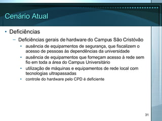 Cenário Atual Deficiências Deficiências gerais de hardware do Campus São Cristóvão   ausência de equipamentos de segurança, que fiscalizem o acesso de pessoas às dependências da universidade ausência de equipamentos que forneçam acesso à rede sem fio em toda a área do Campus Universitário utilização de máquinas e equipamentos de rede local com tecnologias ultrapassadas controle do hardware pelo CPD é deficiente 