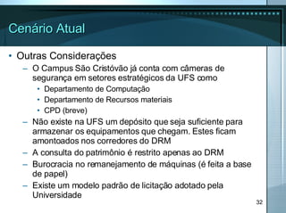 Cenário Atual Outras Considerações O Campus São Cristóvão já conta com câmeras de segurança em setores estratégicos da UFS como Departamento de Computação Departamento de Recursos materiais CPD (breve) Não existe na UFS um depósito que seja suficiente para armazenar os equipamentos que chegam. Estes ficam amontoados nos corredores do DRM A consulta do patrimônio é restrito apenas ao DRM Burocracia no remanejamento de máquinas (é feita a base de papel) Existe um modelo padrão de licitação adotado pela Universidade 