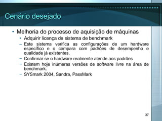 Cenário desejado Melhoria do processo de aquisição de máquinas Adquirir licença de sistema de benchmark  Este sistema verifica as configurações de um hardware específico e o compara com padrões de desempenho e qualidade já existentes. Confirmar se o hardware realmente atende aos padrões Existem hoje inúmeras versões de software livre na área de benchmark.  SYSmark 2004, Sandra, PassMark 