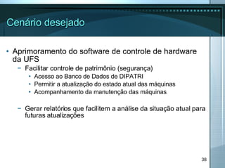 Cenário desejado Aprimoramento do software de controle de hardware da UFS Facilitar controle de patrimônio (segurança) Acesso ao Banco de Dados de DIPATRI Permitir a atualização do estado atual das máquinas Acompanhamento da manutenção das máquinas Gerar relatórios que facilitem a análise da situação atual para futuras atualizações 