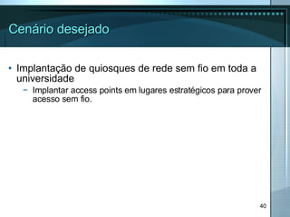 Cenário desejado Implantação de quiosques de rede sem fio em toda a universidade Implantar access points em lugares estratégicos para prover acesso sem fio. 