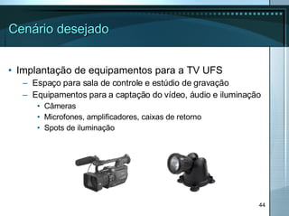 Cenário desejado Implantação de equipamentos para a TV UFS Espaço para sala de controle e estúdio de gravação Equipamentos para a captação do vídeo, áudio e iluminação Câmeras Microfones, amplificadores, caixas de retorno Spots de iluminação 