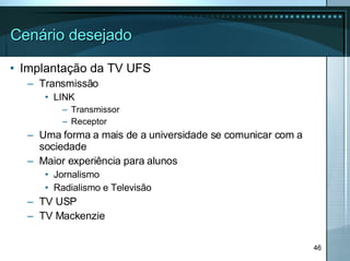 Cenário desejado Implantação da TV UFS Transmissão LINK Transmissor Receptor Uma forma a mais de a universidade se comunicar com a sociedade Maior experiência para alunos Jornalismo Radialismo e Televisão TV USP TV Mackenzie 