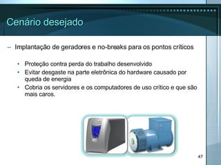 Cenário desejado Implantação de geradores e no-breaks para os pontos críticos Proteção contra perda do trabalho desenvolvido Evitar desgaste na parte eletrônica do hardware causado por queda de energia Cobria os servidores e os computadores de uso crítico e que são mais caros. 