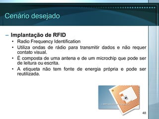 Cenário desejado Implantação de RFID Radio Frequency Identification Utiliza ondas de rádio para transmitir dados e não requer contato visual. É composta de uma antena e de um microchip que pode ser de leitura ou escrita. A etiqueta não tem fonte de energia própria e pode ser reutilizada. 