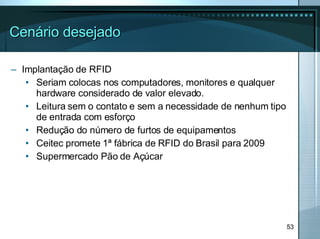 Cenário desejado Implantação de RFID Seriam colocas nos computadores, monitores e qualquer hardware considerado de valor elevado. Leitura sem o contato e sem a necessidade de nenhum tipo de entrada com esforço Redução do número de furtos de equipamentos Ceitec promete 1ª fábrica de RFID do Brasil para 2009 Supermercado Pão de Açúcar 