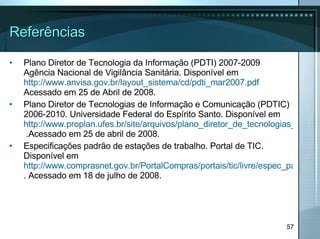 Referências Plano Diretor de Tecnologia da Informação (PDTI) 2007-2009 Agência Nacional de Vigilância Sanitária. Disponível em  http://www.anvisa.gov.br/layout_sistema/cd/pdti_mar2007.pdf  Acessado em 25 de Abril de 2008. Plano Diretor de Tecnologias de Informação e Comunicação (PDTIC) 2006-2010. Universidade Federal do Espírito Santo. Disponível em  http://www.proplan.ufes.br/site/arquivos/plano_diretor_de_tecnologias_de_informacao_e_comunicacao11.doc  .Acessado em 25 de abril de 2008. Especificações padrão de estações de trabalho. Portal de TIC. Disponível em  http://www.comprasnet.gov.br/PortalCompras/portais/tic/livre/espec_padrao.asp . Acessado em 18 de julho de 2008. 