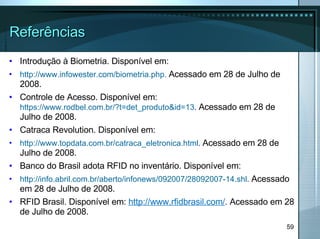 Referências Introdução à Biometria. Disponível em: http://www.infowester.com/biometria.php.  Acessado em 28 de Julho de 2008. Controle de Acesso. Disponível em:  https://www.rodbel.com.br/?t=det_produto&id=13 .   Acessado em 28 de Julho de 2008. Catraca Revolution.  Disponível em:  http://www.topdata.com.br/catraca_eletronica.html .   Acessado em 28 de Julho de 2008. Banco do Brasil adota RFID no inventário.  Disponível em:  http://info.abril.com.br/aberto/infonews/092007/28092007-14.shl .  Acessado em 28 de Julho de 2008. RFID Brasil.  Disponível em:   http://www.rfidbrasil.com/ .  Acessado em 28 de Julho de 2008. 