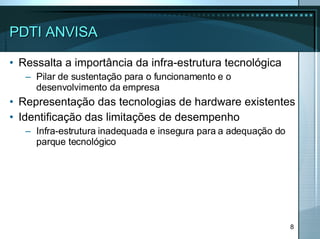 PDTI ANVISA Ressalta a importância da infra-estrutura tecnológica Pilar de sustentação para o funcionamento e o desenvolvimento da empresa Representação das tecnologias de hardware existentes Identificação das limitações de desempenho Infra-estrutura inadequada e insegura para a adequação do parque tecnológico 