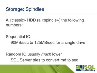Storage: Spindles
A «classic» HDD (a «spindle») the following
numbers:
Sequential IO
90MB/sec to 125MB/sec for a single drive
Random IO usually much lower
SQL Server tries to convert rnd to seq

 