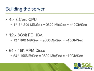 Building the server
 4 x 8-Core CPU
 4 * 8 * 300 MB/Sec = 9600 Mb/Sec = ~10Gb/Sec

 12 x 8Gbit FC HBA
 12 * 800 MB/Sec = 9600Mb/Sec = ~10Gb/Sec

 64 x 15K RPM Discs
 64 * 150MB/Sec = 9600 Mb/Sec = ~10Gb/Sec

 