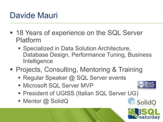 Davide Mauri
 18 Years of experience on the SQL Server
Platform
 Specialized in Data Solution Architecture,
Database Design, Performance Tuning, Business
Intelligence

 Projects, Consulting, Mentoring & Training





Regular Speaker @ SQL Server events
Microsoft SQL Server MVP
President of UGISS (Italian SQL Server UG)
Mentor @ SolidQ

 