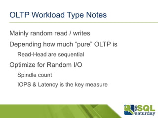 OLTP Workload Type Notes
Mainly random read / writes

Depending how much “pure” OLTP is
Read-Head are sequential

Optimize for Random I/O
Spindle count
IOPS & Latency is the key measure

 