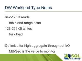 DW Workload Type Notes
64-512KB reads

table and range scan
128-256KB writes
bulk load
Optimize for high aggregate throughput I/O
MB/Sec is the value to monitor

 