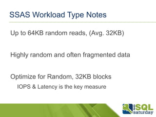 SSAS Workload Type Notes
Up to 64KB random reads, (Avg. 32KB)
Highly random and often fragmented data
Optimize for Random, 32KB blocks
IOPS & Latency is the key measure

 