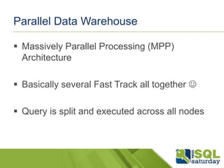 Parallel Data Warehouse
 Massively Parallel Processing (MPP)
Architecture
 Basically several Fast Track all together 
 Query is split and executed across all nodes

 
