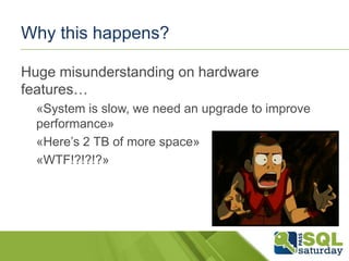 Why this happens?
Huge misunderstanding on hardware
features…
«System is slow, we need an upgrade to improve
performance»
«Here’s 2 TB of more space»
«WTF!?!?!?»

 