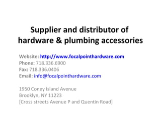 Supplier and distributor of
hardware & plumbing accessories
Website: http://www.focalpointhardware.com
Phone: 718.336.6900
Fax: 718.336.0406
Email: info@focalpointhardware.com

1950 Coney Island Avenue
Brooklyn, NY 11223
[Cross streets Avenue P and Quentin Road]
 