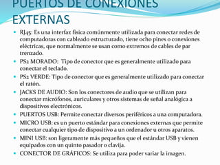 PUERTOS DE CONEXIONES
EXTERNAS
 RJ45: Es una interfaz física comúnmente utilizada para conectar redes de
computadoras con cableado estructurado, tiene ocho pines o conexiones
eléctricas, que normalmente se usan como extremos de cables de par
trenzado.
 PS2 MORADO: Tipo de conector que es generalmente utilizado para
conectar el teclado.
 PS2 VERDE: Tipo de conector que es generalmente utilizado para conectar
el ratón.
 JACKS DE AUDIO: Son los conectores de audio que se utilizan para
conectar micrófonos, auriculares y otros sistemas de señal analógica a
dispositivos electrónicos.
 PUERTOS USB: Permite conectar diversos periféricos a una computadora.
 MICRO USB: es un puerto estándar para conexiones externas que permite
conectar cualquier tipo de dispositivo a un ordenador u otros aparatos.
 MINI USB: son ligeramente más pequeños que el estándar USB y vienen
equipados con un quinto pasador o clavija.
 CONECTOR DE GRÁFICOS: Se utiliza para poder variar la imagen.
 