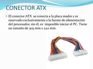 CONECTOR ATX
 El conector ATX se conecta a la placa madre y es
reservado exclusivamente a la fuente de alimentación
del procesador, sin él, es imposible iniciar el PC. Tiene
un tamaño de 305 mm x 244 mm.
 