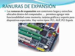RANURAS DE EXPANSIÓN
 Las ranuras de expansión son conectores largos y estrechos
ubicados dentro del computador. ... permiten agregar más
funcionabilidad como memoria, tarjetas gráficas y soporte para
dispositivos especiales. Hay varios tipos: PCI, AGP, PCI Exprés
 