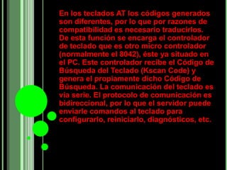 En los teclados AT los códigos generados
son diferentes, por lo que por razones de
compatibilidad es necesario traducirlos.
De esta función se encarga el controlador
de teclado que es otro micro controlador
(normalmente el 8042), éste ya situado en
el PC. Este controlador recibe el Código de
Búsqueda del Teclado (Kscan Code) y
genera el propiamente dicho Código de
Búsqueda. La comunicación del teclado es
vía serie. El protocolo de comunicación es
bidireccional, por lo que el servidor puede
enviarle comandos al teclado para
configurarlo, reiniciarlo, diagnósticos, etc.
 