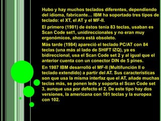Hubo y hay muchos teclados diferentes, dependiendo
del idioma, fabricante… IBM ha soportado tres tipos de
teclado: el XT, el AT y el MF-II.
El primero (1981) de éstos tenía 83 teclas, usaban es
Scan Code set1, unidireccionales y no eran muy
ergonómicos, ahora está obsoleto.
Más tarde (1984) apareció el teclado PC/AT con 84
teclas (una más al lado de SHIFT IZQ), ya es
bidireccional, usa el Scan Code set 2 y al igual que el
anterior cuenta con un conector DIN de 5 pines.
En 1987 IBM desarrolló el MF-II (Multifunción II o
teclado extendido) a partir del AT. Sus características
son que usa la misma interfaz que el AT, añade muchas
teclas más, se ponen leds y soporta el Scan Code set
3, aunque usa por defecto el 2. De este tipo hay dos
versiones, la americana con 101 teclas y la europea
con 102.
 