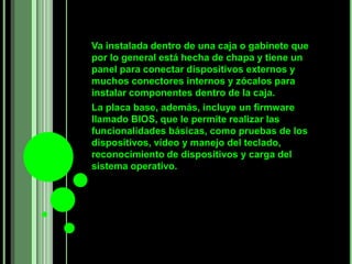 Va instalada dentro de una caja o gabinete que
por lo general está hecha de chapa y tiene un
panel para conectar dispositivos externos y
muchos conectores internos y zócalos para
instalar componentes dentro de la caja.
La placa base, además, incluye un firmware
llamado BIOS, que le permite realizar las
funcionalidades básicas, como pruebas de los
dispositivos, vídeo y manejo del teclado,
reconocimiento de dispositivos y carga del
sistema operativo.
 