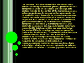 Las primeras CPU fueron diseñados a la medida como
parte de una computadora más grande, generalmente una
computadora única en su especie. Sin embargo, este
costoso método de diseñar los CPU a la medida, para una
aplicación particular, ha desaparecido en gran parte y se
ha sustituido por el desarrollo de clases de procesadores
baratos y estandarizados adaptados para uno o muchos
propósitos. Esta tendencia de estandarización comenzó
generalmente en la era de los transistores discretos,
computadoras centrales, y microcomputadoras, y fue
acelerada rápidamente con la popularización del circuito
integrado (IC), éste ha permitido que sean diseñados y
fabricados CPU más complejos en espacios pequeños
(en la orden de milímetros). Tanto la miniaturización como
la estandarización de los CPU han aumentado la
presencia de estos dispositivos digitales en la vida
moderna mucho más allá de las aplicaciones limitadas de
máquinas de computación dedicadas. Los
microprocesadores modernos aparecen en todo, desde
automóviles, televisores, neveras, calculadoras, aviones,
hasta teléfonos móviles o celulares, juguetes, entre otros.
 
