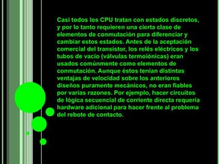 Casi todos los CPU tratan con estados discretos,
y por lo tanto requieren una cierta clase de
elementos de conmutación para diferenciar y
cambiar estos estados. Antes de la aceptación
comercial del transistor, los relés eléctricos y los
tubos de vacío (válvulas termoiónicas) eran
usados comúnmente como elementos de
conmutación. Aunque éstos tenían distintas
ventajas de velocidad sobre los anteriores
diseños puramente mecánicos, no eran fiables
por varias razones. Por ejemplo, hacer circuitos
de lógica secuencial de corriente directa requería
hardware adicional para hacer frente al problema
del rebote de contacto.
 