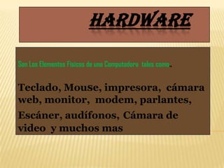 HARDWARE

Son Los Elementos Físicos de una Computadora tales como.,


Teclado, Mouse, impresora, cámara
web, monitor, modem, parlantes,
Escáner, audífonos, Cámara de
video y muchos mas
 