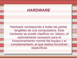 HARDWARE Hardware corresponde a todas las partes tangibles de una computadora. Este hardware se puede clasificar en: básico, el estrictamente necesario para el funacionamiento normal del equipo y el complementario, el que realiza funciones específicas 