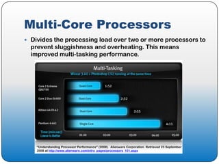 Multi-Core Processors
 Divides the processing load over two or more processors to
  prevent sluggishness and overheating. This means
  improved multi-tasking performance.




    “Understanding Processor Performance” (2008). Alienware Corporation. Retrieved 23 September
    2008 at http://www.alienware.com/intro_pages/processors_101.aspx
 