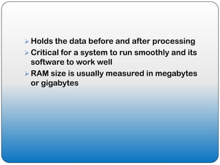  Holds the data before and after processing
 Critical for a system to run smoothly and its
  software to work well
 RAM size is usually measured in megabytes
  or gigabytes
 