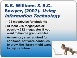 B.K. Williams & S.C.
Sawyer, (2007). Using
information Technology
 128 megabytes for students
 At least 256 megabytes or
  possibly 512 megabytes if you
  want to handle graphics files
 As memory size required for
  additional software continues
  to grow, the library might want
  to buy for future
 