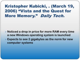 Kristopher Kubicki, . (March 19,
2006) “Vista and the Quest for
More Memory.” Daily Tech.


 Noticed a drop in price for more RAM every time
  a new Windows operating system is launched
 Expects to see 2 gigabytes as the norm for new
  computer systems
 