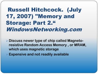 Russell Hitchcock. (July
17, 2007) "Memory and
Storage: Part 2.“
WindowsNetworking.com
 Discuss newer type of chip called Magneto-
  resistive Random Access Memory , or MRAM,
  which uses magnetic storage
 Expensive and not readily available
 