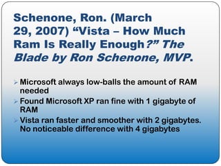 Schenone, Ron. (March
29, 2007) “Vista – How Much
Ram Is Really Enough?” The
Blade by Ron Schenone, MVP.

 Microsoft always low-balls the amount of RAM
  needed
 Found Microsoft XP ran fine with 1 gigabyte of
  RAM
 Vista ran faster and smoother with 2 gigabytes.
  No noticeable difference with 4 gigabytes
 