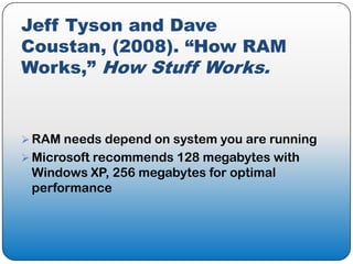 Jeff Tyson and Dave
Coustan, (2008). “How RAM
Works,” How Stuff Works.


 RAM needs depend on system you are running
 Microsoft recommends 128 megabytes with
 Windows XP, 256 megabytes for optimal
 performance
 